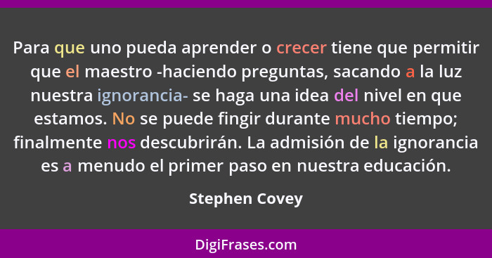 Para que uno pueda aprender o crecer tiene que permitir que el maestro -haciendo preguntas, sacando a la luz nuestra ignorancia- se ha... - Stephen Covey