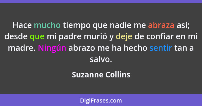 Hace mucho tiempo que nadie me abraza así; desde que mi padre murió y deje de confiar en mi madre. Ningún abrazo me ha hecho sentir... - Suzanne Collins