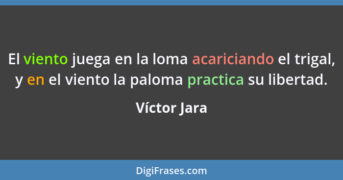 El viento juega en la loma acariciando el trigal, y en el viento la paloma practica su libertad.... - Víctor Jara