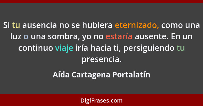 Si tu ausencia no se hubiera eternizado, como una luz o una sombra, yo no estaría ausente. En un continuo viaje iría hacia... - Aída Cartagena Portalatín