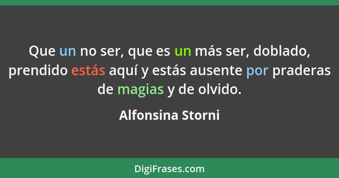 Que un no ser, que es un más ser, doblado, prendido estás aquí y estás ausente por praderas de magias y de olvido.... - Alfonsina Storni