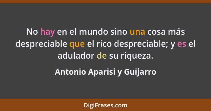 No hay en el mundo sino una cosa más despreciable que el rico despreciable; y es el adulador de su riqueza.... - Antonio Aparisi y Guijarro