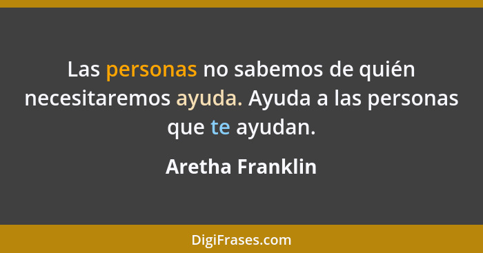 Las personas no sabemos de quién necesitaremos ayuda. Ayuda a las personas que te ayudan.... - Aretha Franklin