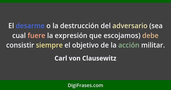 El desarme o la destrucción del adversario (sea cual fuere la expresión que escojamos) debe consistir siempre el objetivo de la... - Carl von Clausewitz