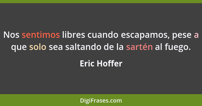 Nos sentimos libres cuando escapamos, pese a que solo sea saltando de la sartén al fuego.... - Eric Hoffer