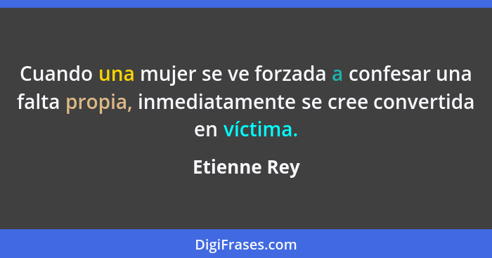 Cuando una mujer se ve forzada a confesar una falta propia, inmediatamente se cree convertida en víctima.... - Etienne Rey