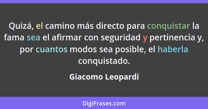 Quizá, el camino más directo para conquistar la fama sea el afirmar con seguridad y pertinencia y, por cuantos modos sea posible, e... - Giacomo Leopardi