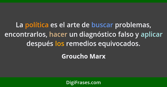 La política es el arte de buscar problemas, encontrarlos, hacer un diagnóstico falso y aplicar después los remedios equivocados.... - Groucho Marx