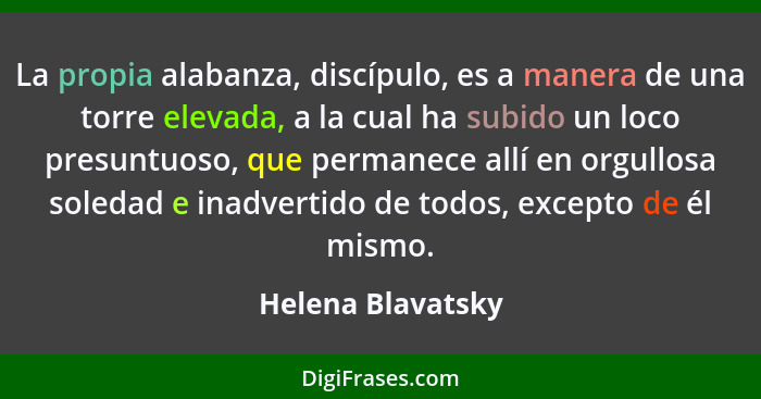 La propia alabanza, discípulo, es a manera de una torre elevada, a la cual ha subido un loco presuntuoso, que permanece allí en org... - Helena Blavatsky