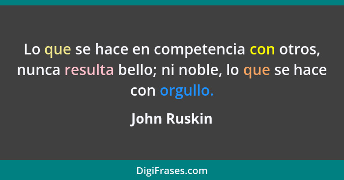 Lo que se hace en competencia con otros, nunca resulta bello; ni noble, lo que se hace con orgullo.... - John Ruskin