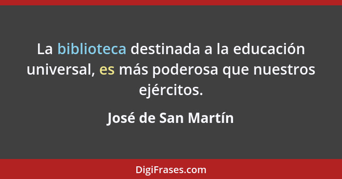 La biblioteca destinada a la educación universal, es más poderosa que nuestros ejércitos.... - José de San Martín