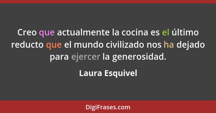 Creo que actualmente la cocina es el último reducto que el mundo civilizado nos ha dejado para ejercer la generosidad.... - Laura Esquivel