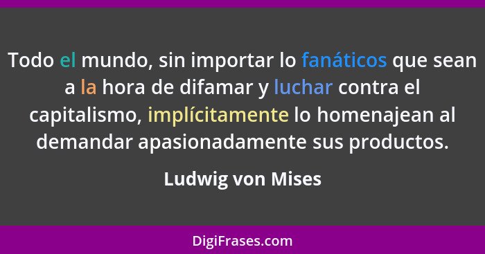 Todo el mundo, sin importar lo fanáticos que sean a la hora de difamar y luchar contra el capitalismo, implícitamente lo homenajean... - Ludwig von Mises