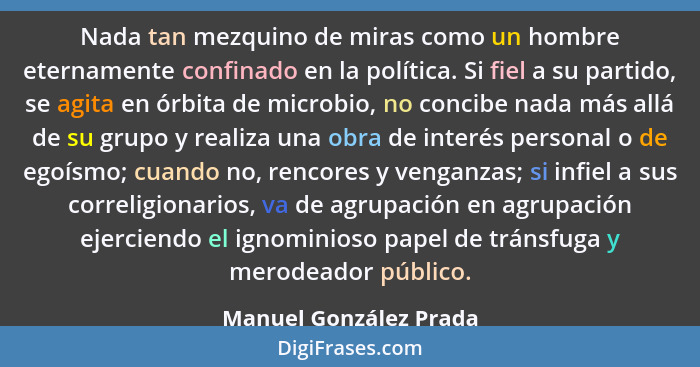 Nada tan mezquino de miras como un hombre eternamente confinado en la política. Si fiel a su partido, se agita en órbita de mi... - Manuel González Prada