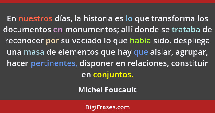 En nuestros días, la historia es lo que transforma los documentos en monumentos; allí donde se trataba de reconocer por su vaciado l... - Michel Foucault