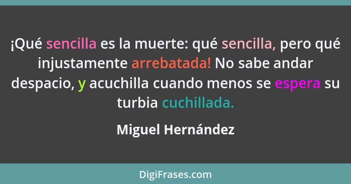 ¡Qué sencilla es la muerte: qué sencilla, pero qué injustamente arrebatada! No sabe andar despacio, y acuchilla cuando menos se esp... - Miguel Hernández