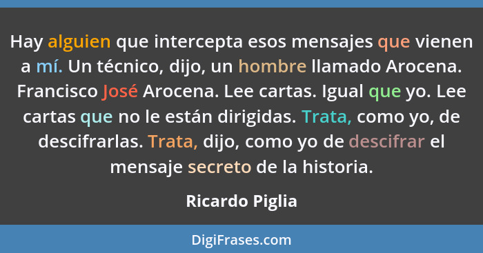 Hay alguien que intercepta esos mensajes que vienen a mí. Un técnico, dijo, un hombre llamado Arocena. Francisco José Arocena. Lee ca... - Ricardo Piglia