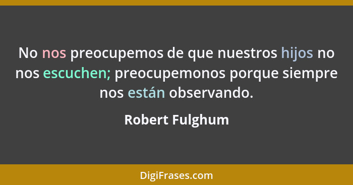 No nos preocupemos de que nuestros hijos no nos escuchen; preocupemonos porque siempre nos están observando.... - Robert Fulghum