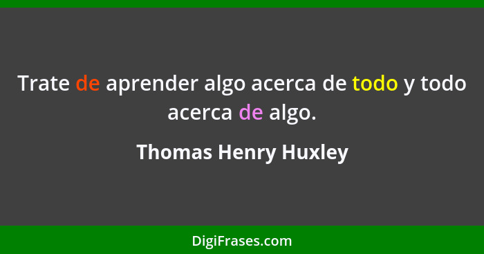 Trate de aprender algo acerca de todo y todo acerca de algo.... - Thomas Henry Huxley