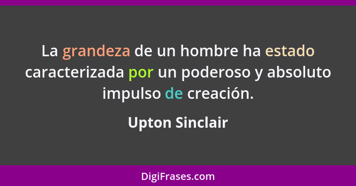 La grandeza de un hombre ha estado caracterizada por un poderoso y absoluto impulso de creación.... - Upton Sinclair