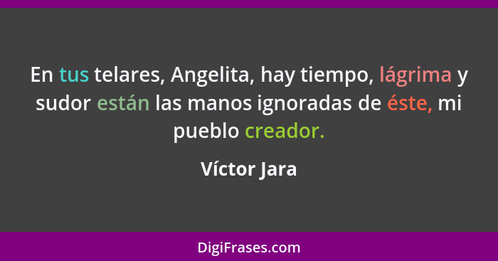 En tus telares, Angelita, hay tiempo, lágrima y sudor están las manos ignoradas de éste, mi pueblo creador.... - Víctor Jara