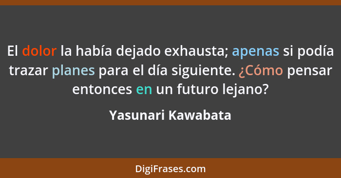 El dolor la había dejado exhausta; apenas si podía trazar planes para el día siguiente. ¿Cómo pensar entonces en un futuro lejano?... - Yasunari Kawabata