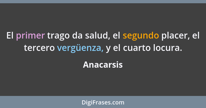 El primer trago da salud, el segundo placer, el tercero vergüenza, y el cuarto locura.... - Anacarsis