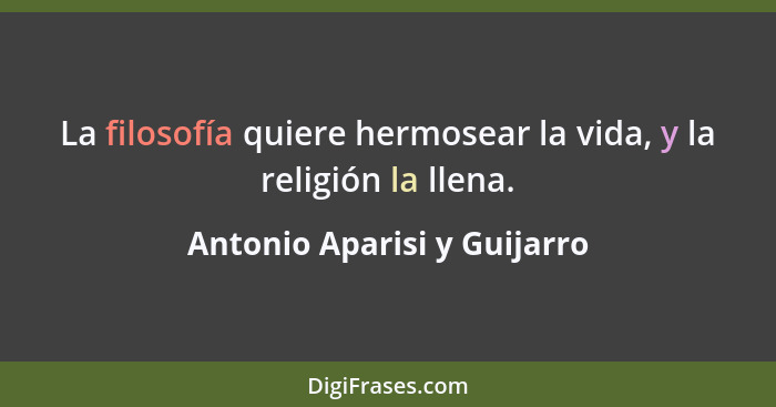 La filosofía quiere hermosear la vida, y la religión la llena.... - Antonio Aparisi y Guijarro