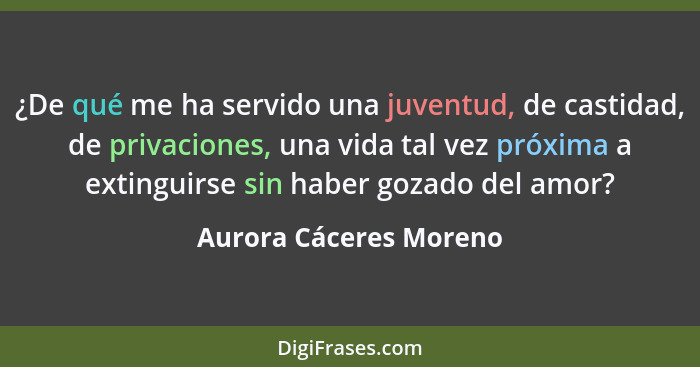 ¿De qué me ha servido una juventud, de castidad, de privaciones, una vida tal vez próxima a extinguirse sin haber gozado del a... - Aurora Cáceres Moreno