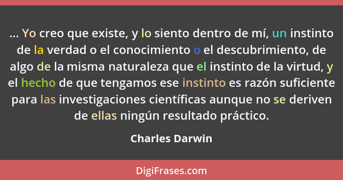 ... Yo creo que existe, y lo siento dentro de mí, un instinto de la verdad o el conocimiento o el descubrimiento, de algo de la misma... - Charles Darwin