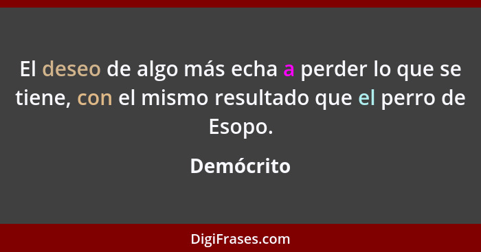 El deseo de algo más echa a perder lo que se tiene, con el mismo resultado que el perro de Esopo.... - Demócrito