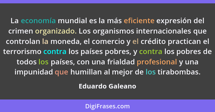 La economía mundial es la más eficiente expresión del crimen organizado. Los organismos internacionales que controlan la moneda, el... - Eduardo Galeano