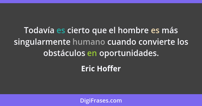 Todavía es cierto que el hombre es más singularmente humano cuando convierte los obstáculos en oportunidades.... - Eric Hoffer