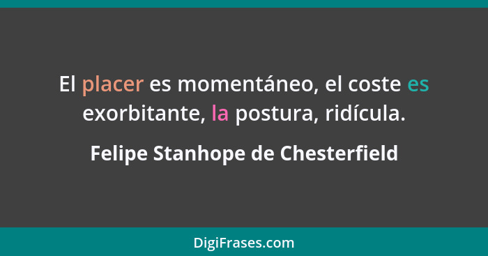 El placer es momentáneo, el coste es exorbitante, la postura, ridícula.... - Felipe Stanhope de Chesterfield