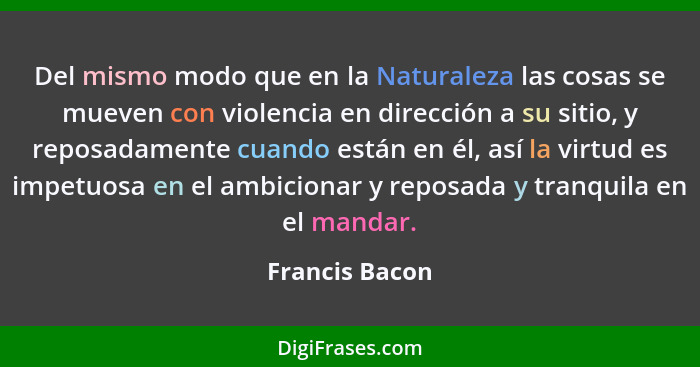 Del mismo modo que en la Naturaleza las cosas se mueven con violencia en dirección a su sitio, y reposadamente cuando están en él, así... - Francis Bacon