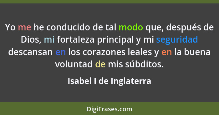 Yo me he conducido de tal modo que, después de Dios, mi fortaleza principal y mi seguridad descansan en los corazones leales... - Isabel I de Inglaterra