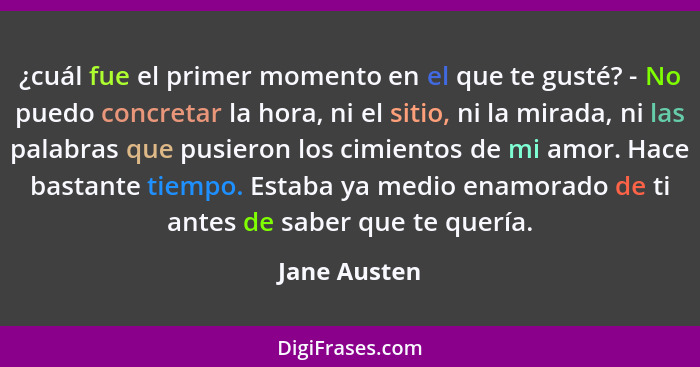 ¿cuál fue el primer momento en el que te gusté? - No puedo concretar la hora, ni el sitio, ni la mirada, ni las palabras que pusieron lo... - Jane Austen