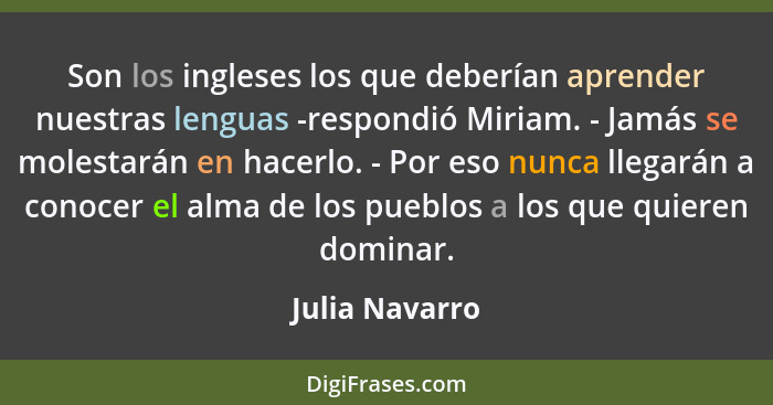 Son los ingleses los que deberían aprender nuestras lenguas -respondió Miriam. - Jamás se molestarán en hacerlo. - Por eso nunca llega... - Julia Navarro