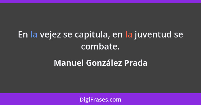 En la vejez se capitula, en la juventud se combate.... - Manuel González Prada