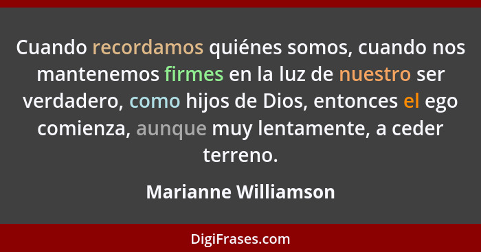 Cuando recordamos quiénes somos, cuando nos mantenemos firmes en la luz de nuestro ser verdadero, como hijos de Dios, entonces e... - Marianne Williamson