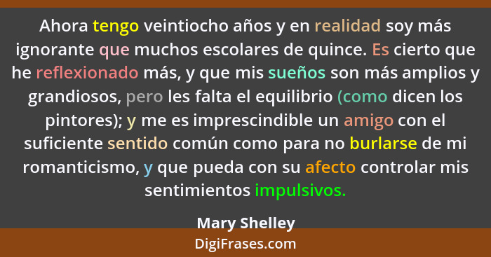 Ahora tengo veintiocho años y en realidad soy más ignorante que muchos escolares de quince. Es cierto que he reflexionado más, y que mi... - Mary Shelley