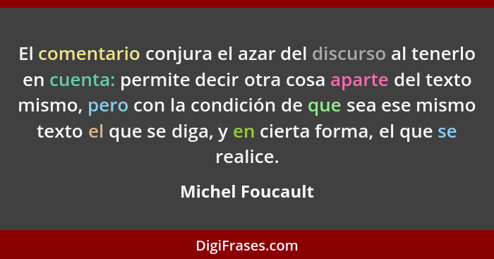 El comentario conjura el azar del discurso al tenerlo en cuenta: permite decir otra cosa aparte del texto mismo, pero con la condici... - Michel Foucault