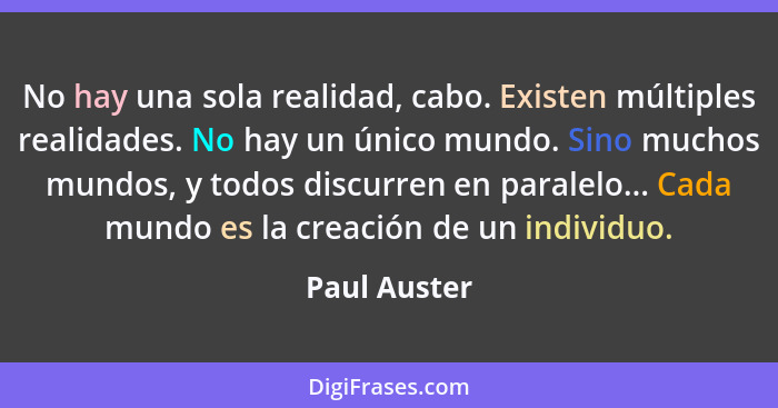 No hay una sola realidad, cabo. Existen múltiples realidades. No hay un único mundo. Sino muchos mundos, y todos discurren en paralelo..... - Paul Auster