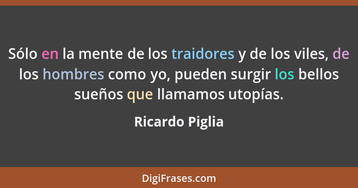 Sólo en la mente de los traidores y de los viles, de los hombres como yo, pueden surgir los bellos sueños que llamamos utopías.... - Ricardo Piglia