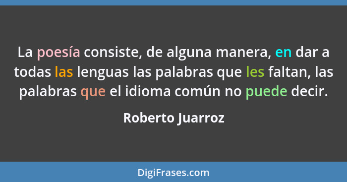 La poesía consiste, de alguna manera, en dar a todas las lenguas las palabras que les faltan, las palabras que el idioma común no pu... - Roberto Juarroz