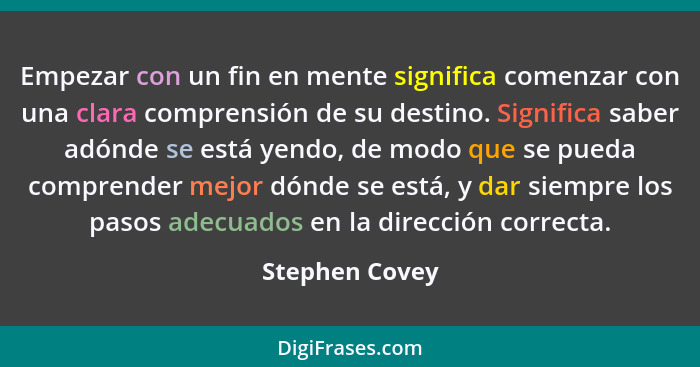 Empezar con un fin en mente significa comenzar con una clara comprensión de su destino. Significa saber adónde se está yendo, de modo... - Stephen Covey