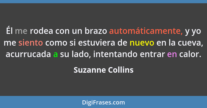 Él me rodea con un brazo automáticamente, y yo me siento como si estuviera de nuevo en la cueva, acurrucada a su lado, intentando en... - Suzanne Collins