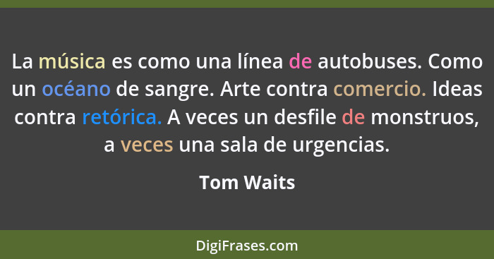 La música es como una línea de autobuses. Como un océano de sangre. Arte contra comercio. Ideas contra retórica. A veces un desfile de mon... - Tom Waits