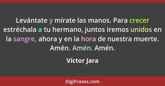 Levántate y mírate las manos. Para crecer estréchala a tu hermano, juntos iremos unidos en la sangre, ahora y en la hora de nuestra muer... - Víctor Jara