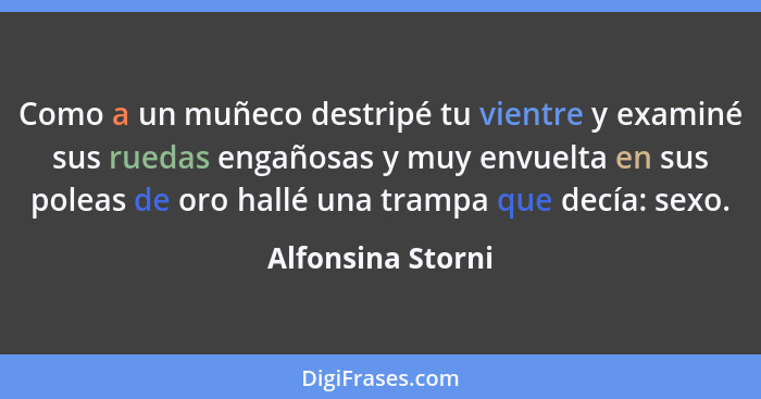 Como a un muñeco destripé tu vientre y examiné sus ruedas engañosas y muy envuelta en sus poleas de oro hallé una trampa que decía:... - Alfonsina Storni